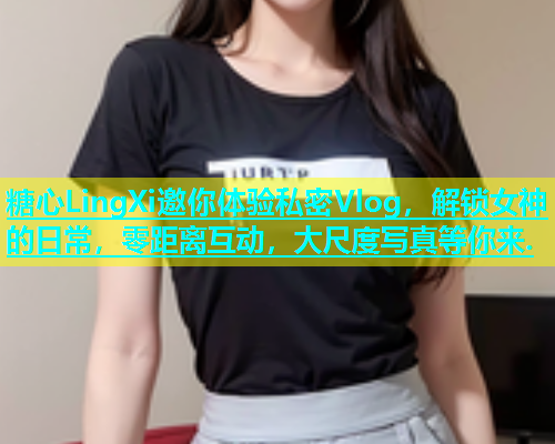糖心LingXi邀你体验私密Vlog，解锁女神的日常，零距离互动，大尺度写真等你来.