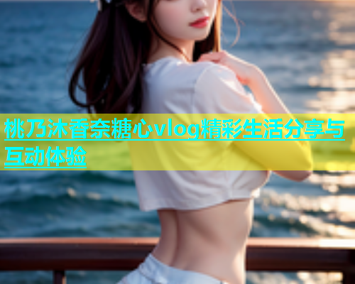桃乃沐香奈糖心vlog精彩生活分享与互动体验
