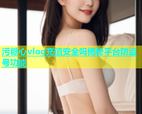 污糖心vlog充值安全吗揭秘平台防盗号功能  第2张