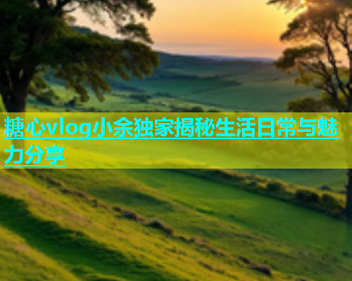 糖心vlog小余独家揭秘生活日常与魅力分享