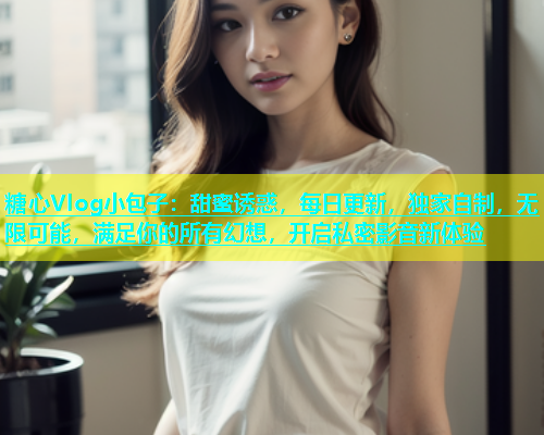 糖心Vlog小包子：甜蜜诱惑，每日更新，独家自制，无限可能，满足你的所有幻想，开启私密影音新体验
