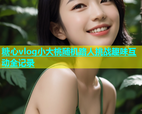 糖心vlog小大桃随机路人挑战趣味互动全记录